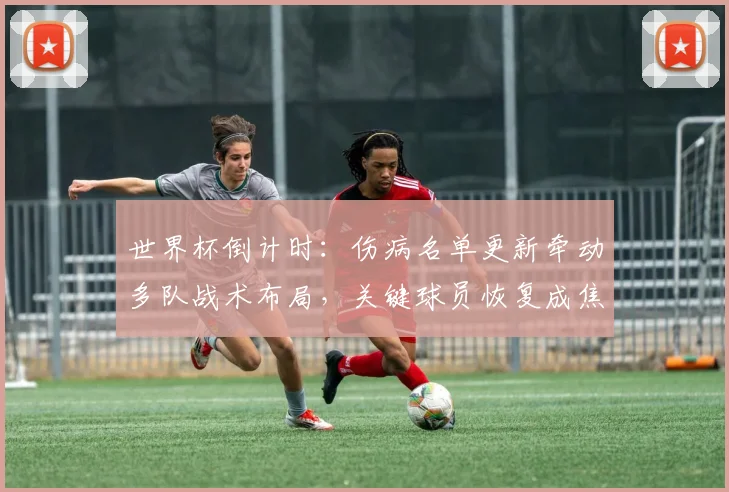 世界杯倒计时:伤病名单更新牵动多队战术布局,关键球员恢复成焦点