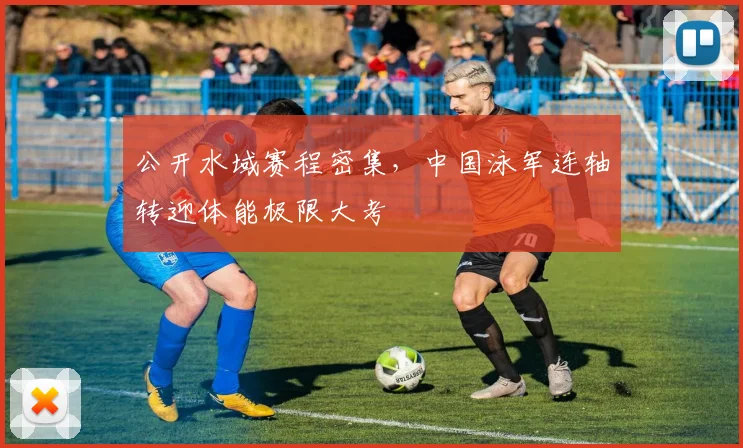 公开水域赛程密集，中国泳军连轴转迎体能极限大考 - 虎扑体育