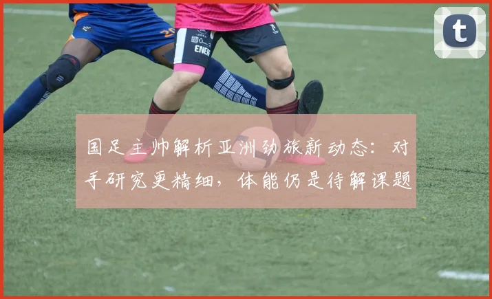 国足主帅解析亚洲劲旅新动态:对手研究更精细,体能仍是待解课题